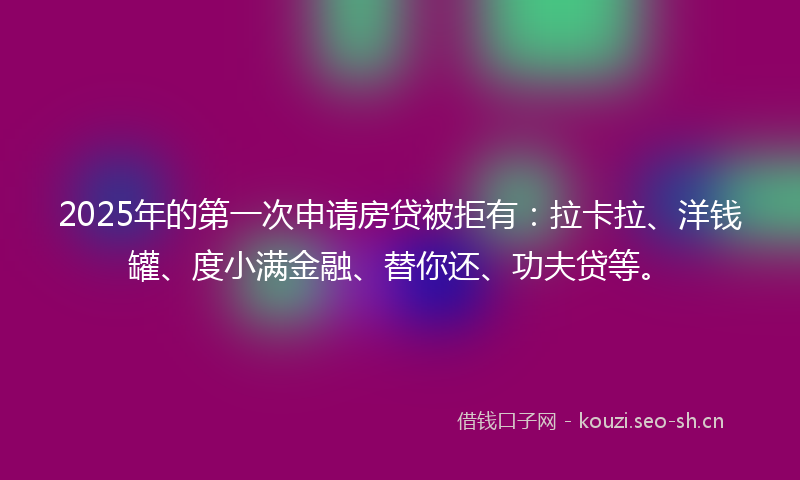 2025年的第一次申请房贷被拒有：拉卡拉、洋钱罐、度小满金融、替你还、功夫贷等。