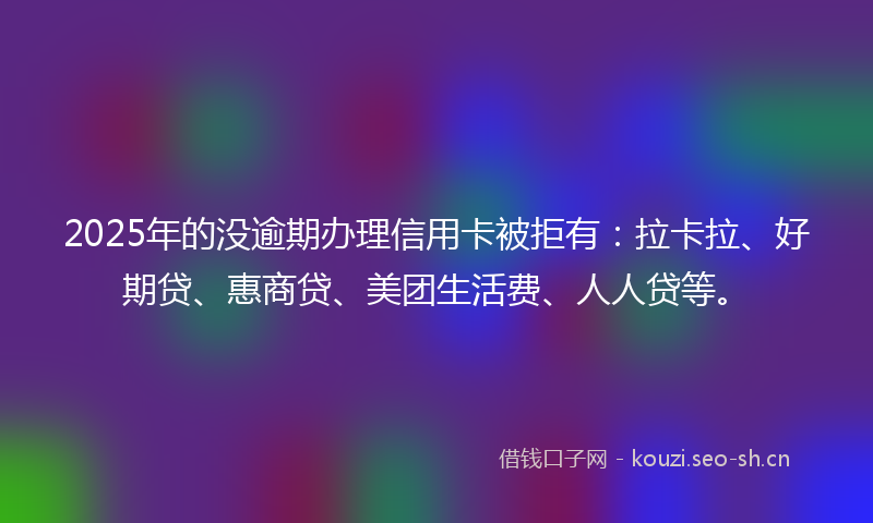 2025年的没逾期办理信用卡被拒有：拉卡拉、好期贷、惠商贷、美团生活费、人人贷等。