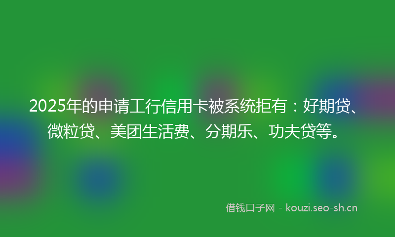 2025年的申请工行信用卡被系统拒有：好期贷、微粒贷、美团生活费、分期乐、功夫贷等。