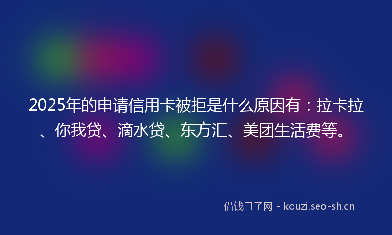2025年的申请信用卡被拒是什么原因有：拉卡拉、你我贷、滴水贷、东方汇、美团生活费等。