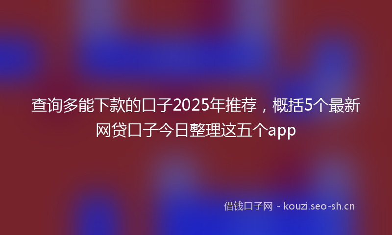 查询多能下款的口子2025年推荐，概括5个最新网贷口子今日整理这五个app