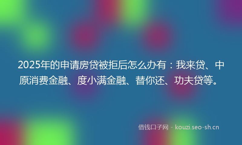 2025年的申请房贷被拒后怎么办有：我来贷、中原消费金融、度小满金融、替你还、功夫贷等。