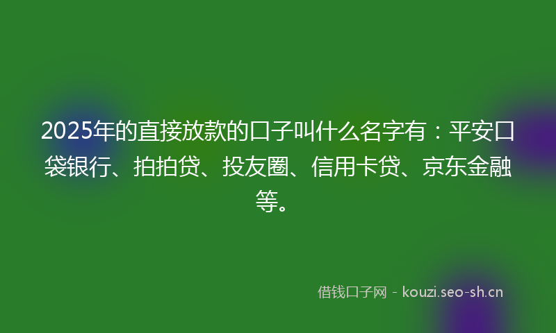 2025年的直接放款的口子叫什么名字有：平安口袋银行、拍拍贷、投友圈、信用卡贷、京东金融等。