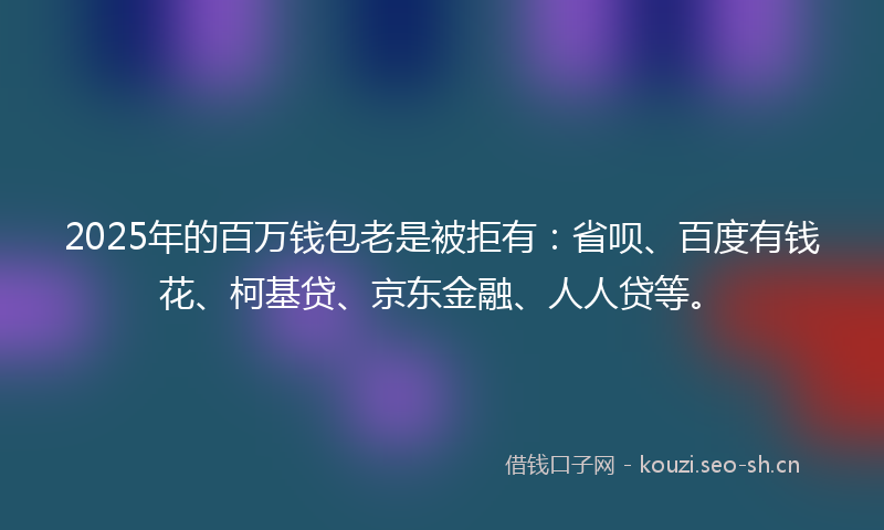 2025年的百万钱包老是被拒有：省呗、百度有钱花、柯基贷、京东金融、人人贷等。
