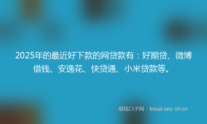 2025年的最近好下款的网贷款有：好期贷、微博借钱、安逸花、快贷通、小米贷款等。