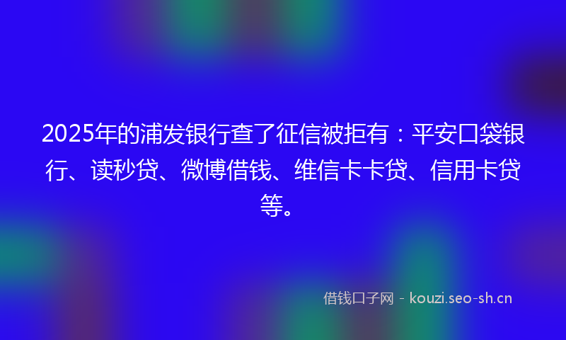2025年的浦发银行查了征信被拒有：平安口袋银行、读秒贷、微博借钱、维信卡卡贷、信用卡贷等。