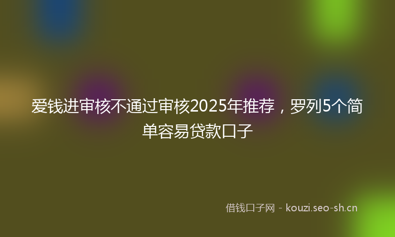 爱钱进审核不通过审核2025年推荐，罗列5个简单容易贷款口子