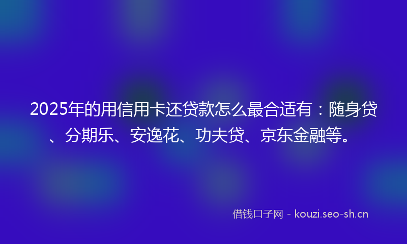 2025年的用信用卡还贷款怎么最合适有：随身贷、分期乐、安逸花、功夫贷、京东金融等。