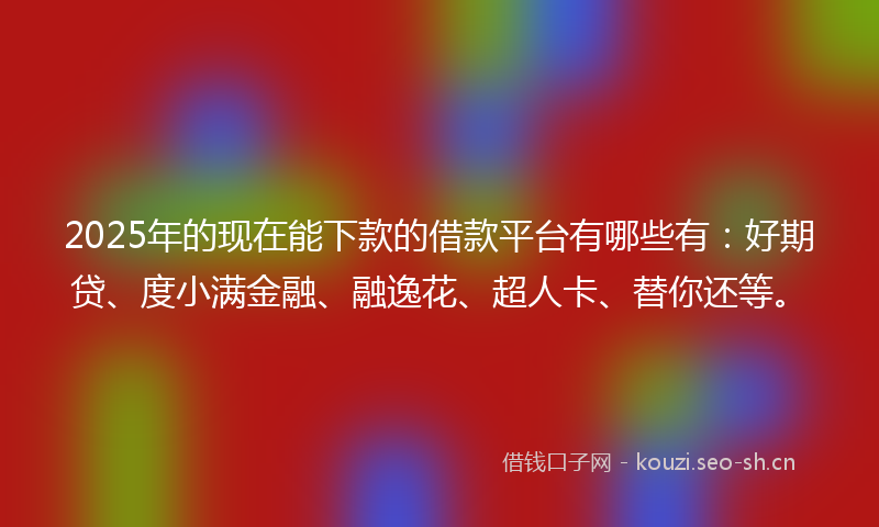 2025年的现在能下款的借款平台有哪些有：好期贷、度小满金融、融逸花、超人卡、替你还等。