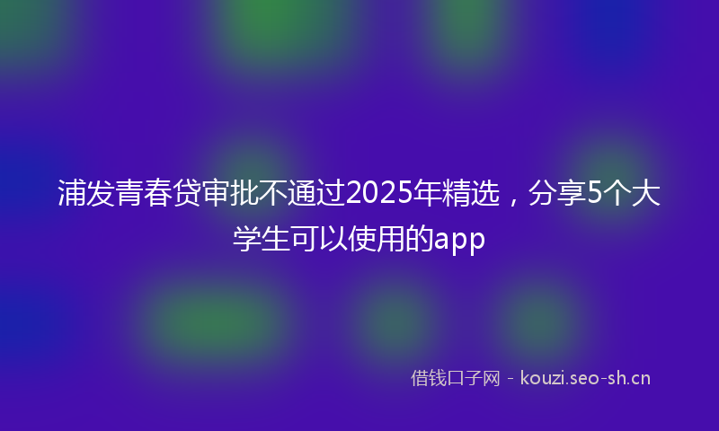 浦发青春贷审批不通过2025年精选，分享5个大学生可以使用的app