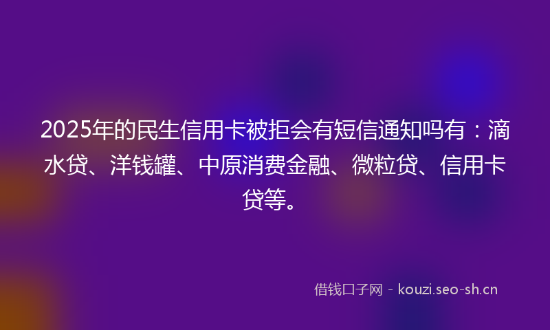 2025年的民生信用卡被拒会有短信通知吗有：滴水贷、洋钱罐、中原消费金融、微粒贷、信用卡贷等。