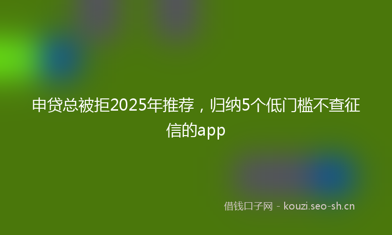 申贷总被拒2025年推荐，归纳5个低门槛不查征信的app