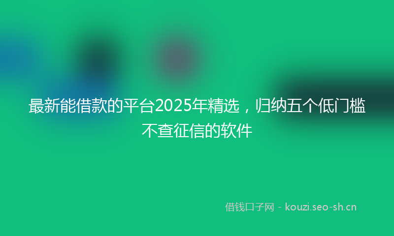 最新能借款的平台2025年精选，归纳五个低门槛不查征信的软件
