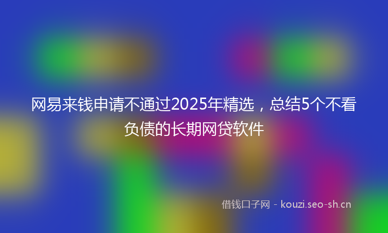 网易来钱申请不通过2025年精选，总结5个不看负债的长期网贷软件
