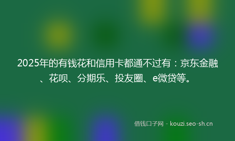 2025年的有钱花和信用卡都通不过有：京东金融、花呗、分期乐、投友圈、e微贷等。