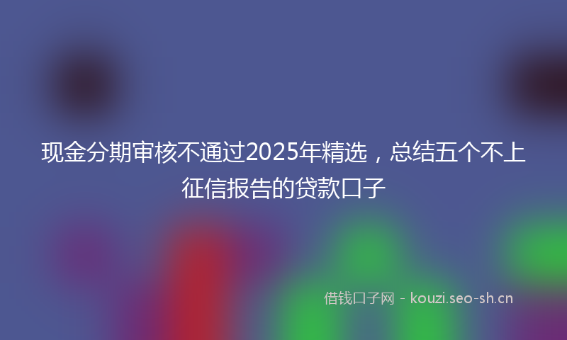 现金分期审核不通过2025年精选，总结五个不上征信报告的贷款口子