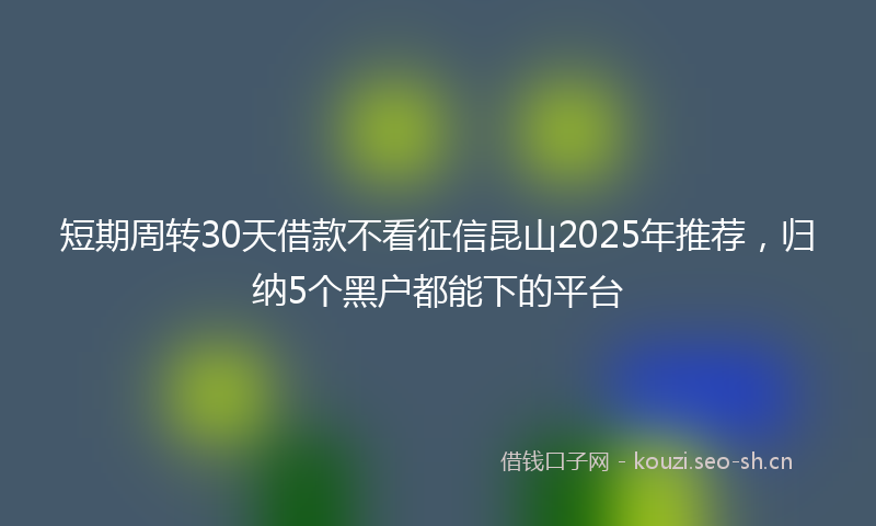短期周转30天借款不看征信昆山2025年推荐，归纳5个黑户都能下的平台