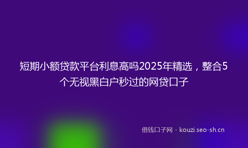 短期小额贷款平台利息高吗2025年精选，整合5个无视黑白户秒过的网贷口子