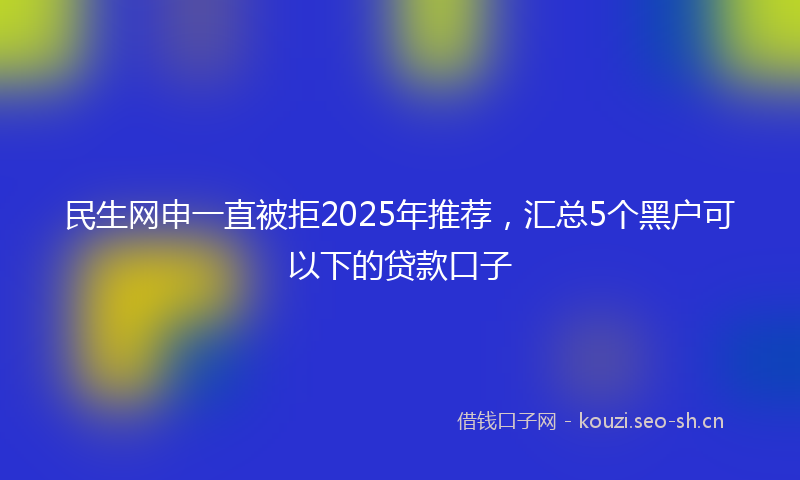 民生网申一直被拒2025年推荐，汇总5个黑户可以下的贷款口子