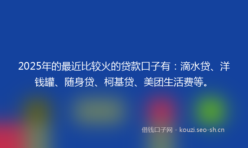 2025年的最近比较火的贷款口子有：滴水贷、洋钱罐、随身贷、柯基贷、美团生活费等。