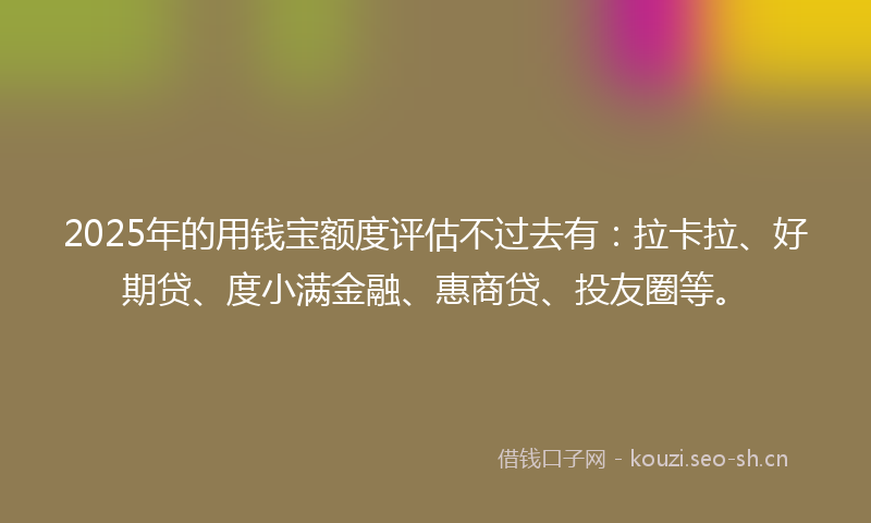 2025年的用钱宝额度评估不过去有：拉卡拉、好期贷、度小满金融、惠商贷、投友圈等。