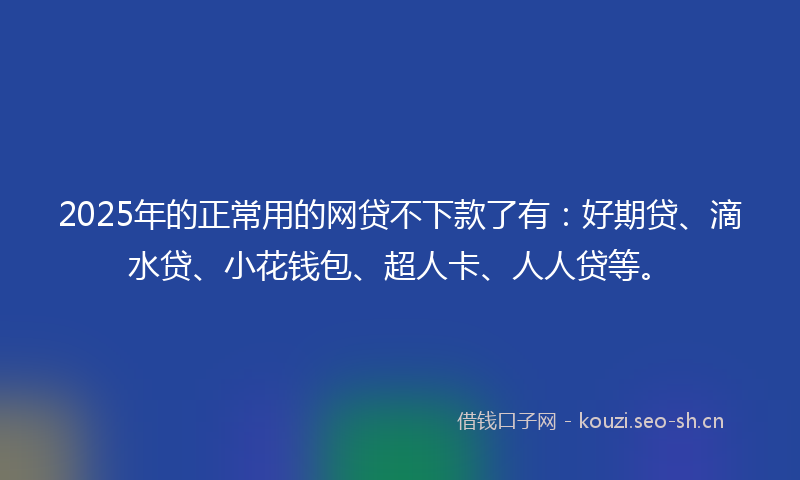 2025年的正常用的网贷不下款了有：好期贷、滴水贷、小花钱包、超人卡、人人贷等。