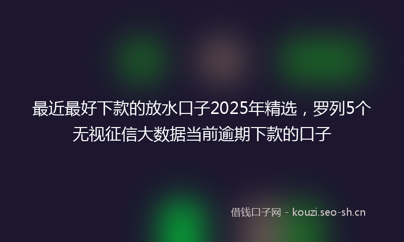 最近最好下款的放水口子2025年精选，罗列5个无视征信大数据当前逾期下款的口子