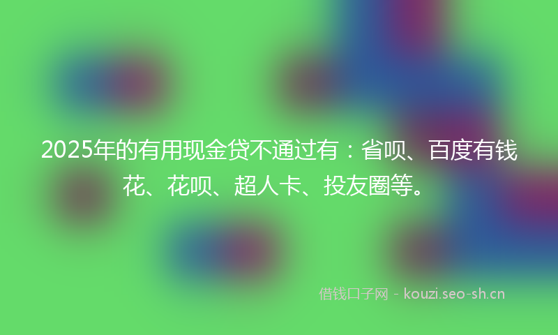 2025年的有用现金贷不通过有：省呗、百度有钱花、花呗、超人卡、投友圈等。
