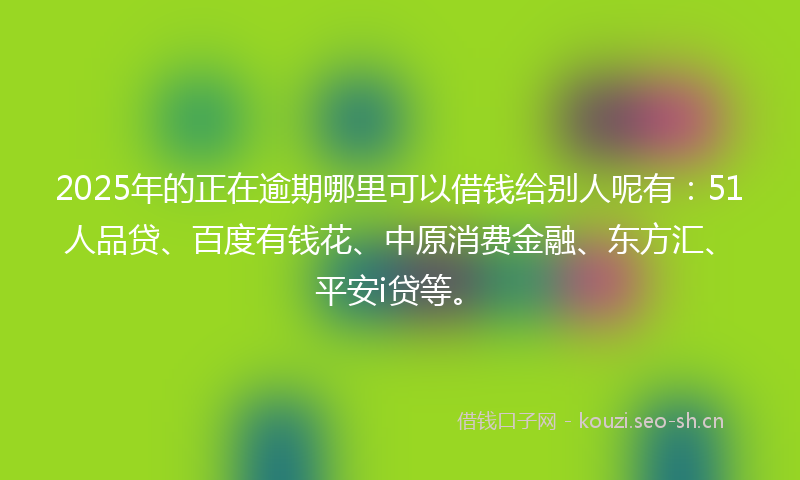 2025年的正在逾期哪里可以借钱给别人呢有：51人品贷、百度有钱花、中原消费金融、东方汇、平安i贷等。