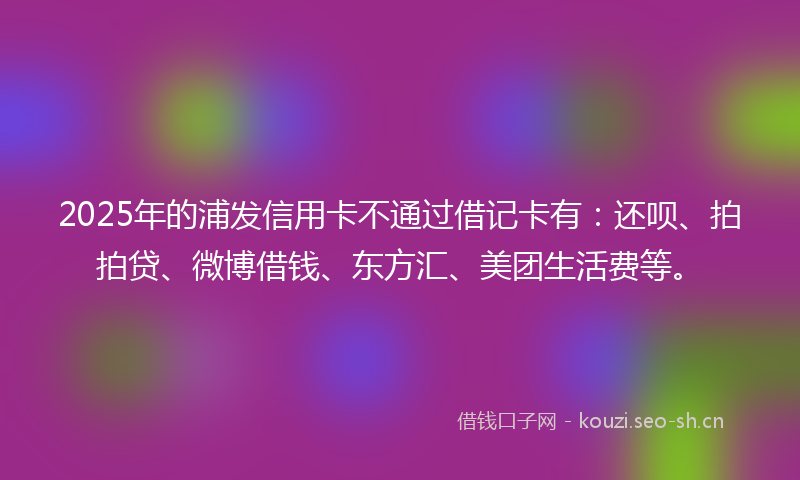 2025年的浦发信用卡不通过借记卡有：还呗、拍拍贷、微博借钱、东方汇、美团生活费等。