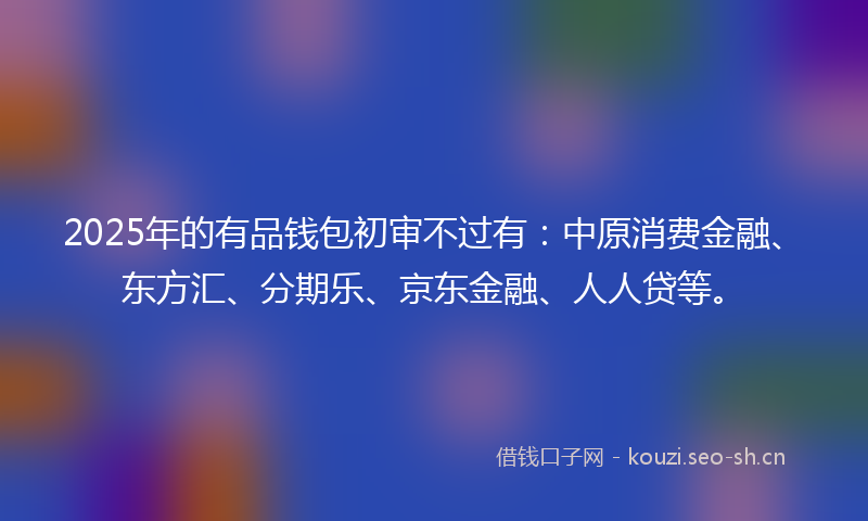 2025年的有品钱包初审不过有：中原消费金融、东方汇、分期乐、京东金融、人人贷等。