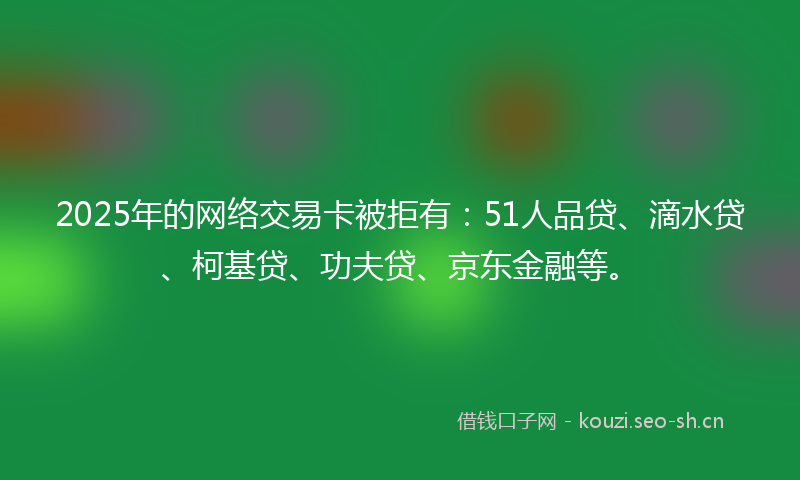 2025年的网络交易卡被拒有：51人品贷、滴水贷、柯基贷、功夫贷、京东金融等。