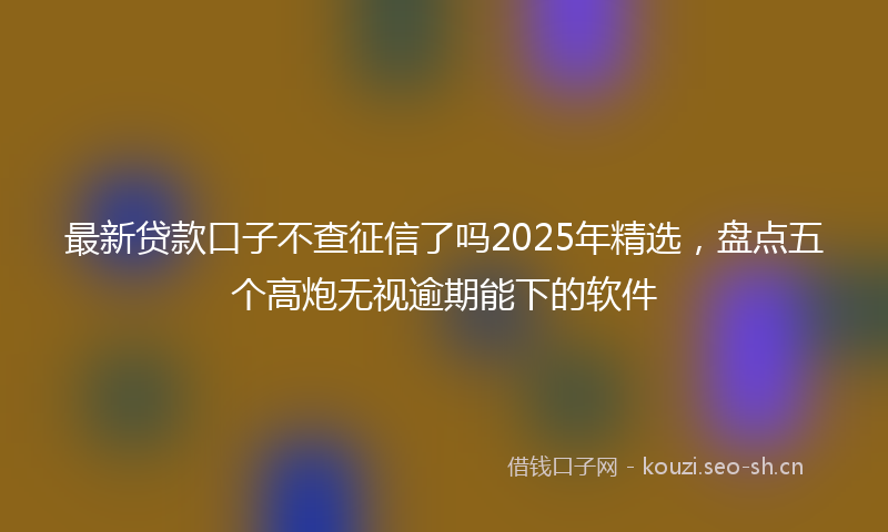 最新贷款口子不查征信了吗2025年精选，盘点五个高炮无视逾期能下的软件