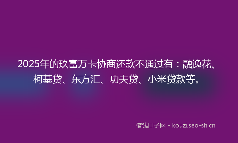 2025年的玖富万卡协商还款不通过有：融逸花、柯基贷、东方汇、功夫贷、小米贷款等。