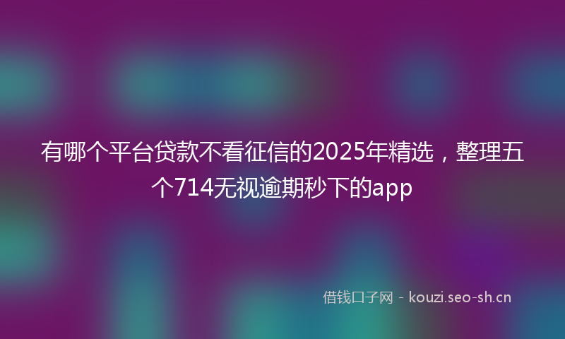 有哪个平台贷款不看征信的2025年精选，整理五个714无视逾期秒下的app
