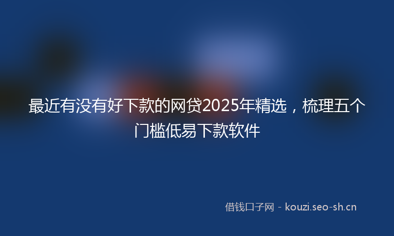 最近有没有好下款的网贷2025年精选,梳理五个门槛低易下款软件