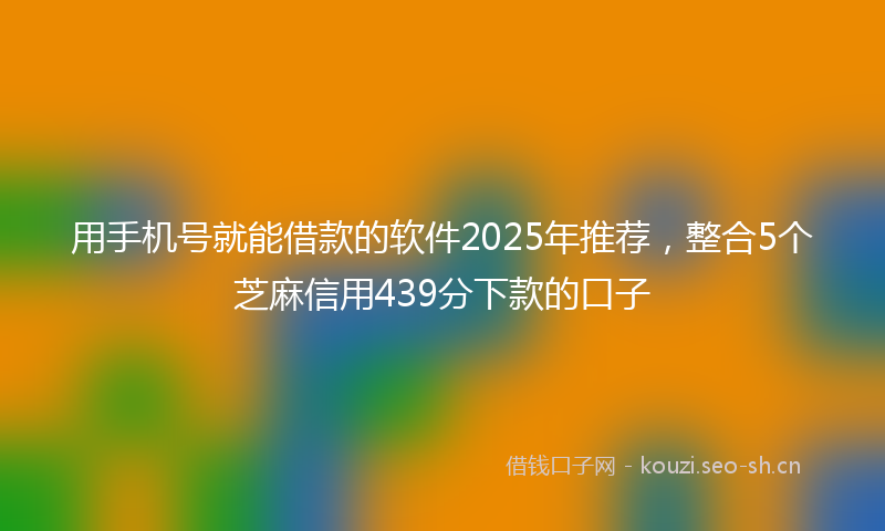 用手机号就能借款的软件2025年推荐，整合5个芝麻信用439分下款的口子