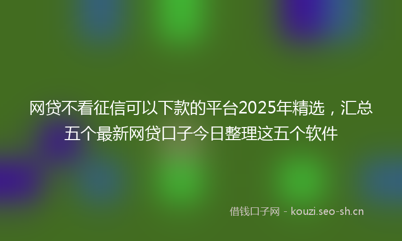 网贷不看征信可以下款的平台2025年精选，汇总五个最新网贷口子今日整理这五个软件