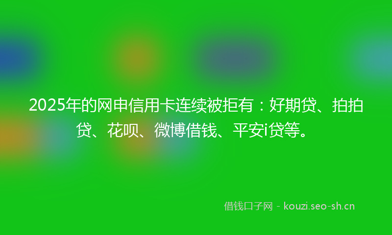 2025年的网申信用卡连续被拒有：好期贷、拍拍贷、花呗、微博借钱、平安i贷等。