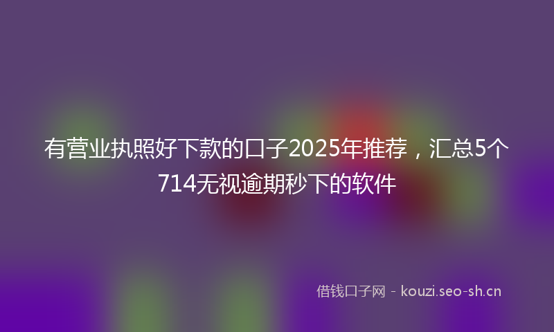 有营业执照好下款的口子2025年推荐，汇总5个714无视逾期秒下的软件