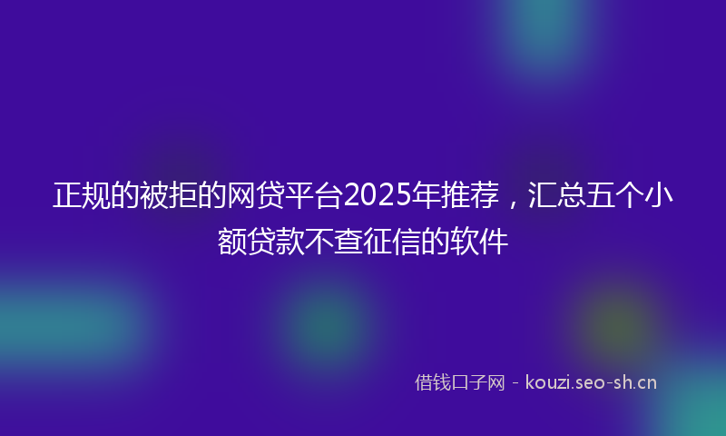 正规的被拒的网贷平台2025年推荐，汇总五个小额贷款不查征信的软件