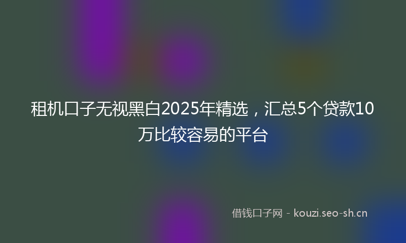 租机口子无视黑白2025年精选，汇总5个贷款10万比较容易的平台