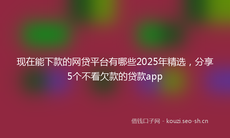 现在能下款的网贷平台有哪些2025年精选，分享5个不看欠款的贷款app