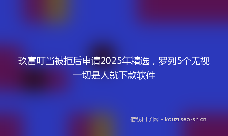 玖富叮当被拒后申请2025年精选，罗列5个无视一切是人就下款软件