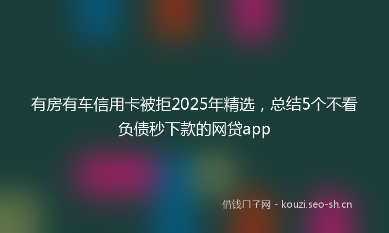 有房有车信用卡被拒2025年精选，总结5个不看负债秒下款的网贷app