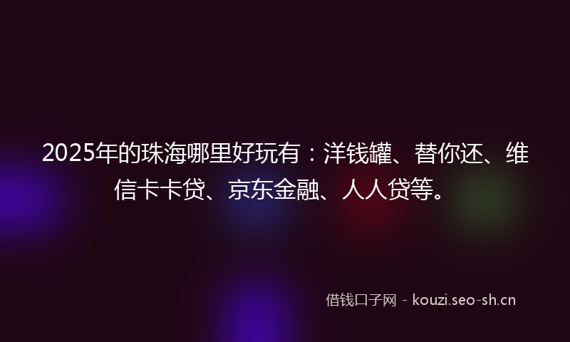 2025年的珠海哪里好玩有：洋钱罐、替你还、维信卡卡贷、京东金融、人人贷等。