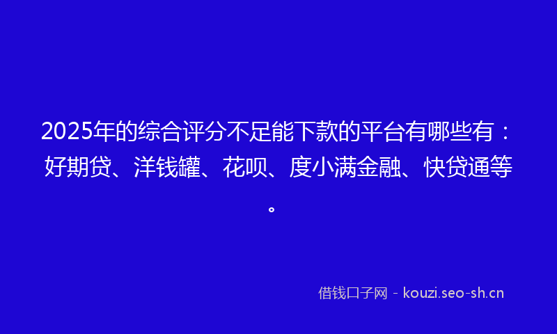 2025年的综合评分不足能下款的平台有哪些有：好期贷、洋钱罐、花呗、度小满金融、快贷通等。