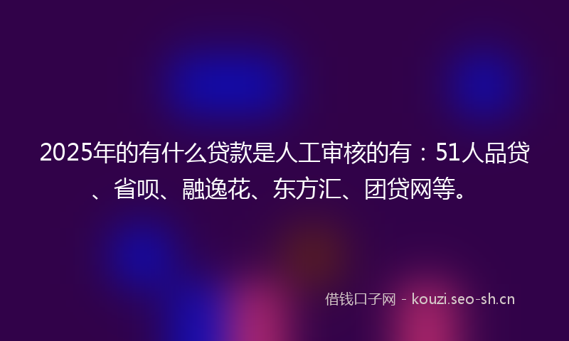 2025年的有什么贷款是人工审核的有：51人品贷、省呗、融逸花、东方汇、团贷网等。