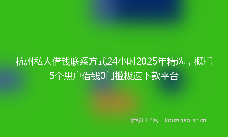 杭州私人借钱联系方式24小时2025年精选，概括5个黑户借钱0门槛极速下款平台