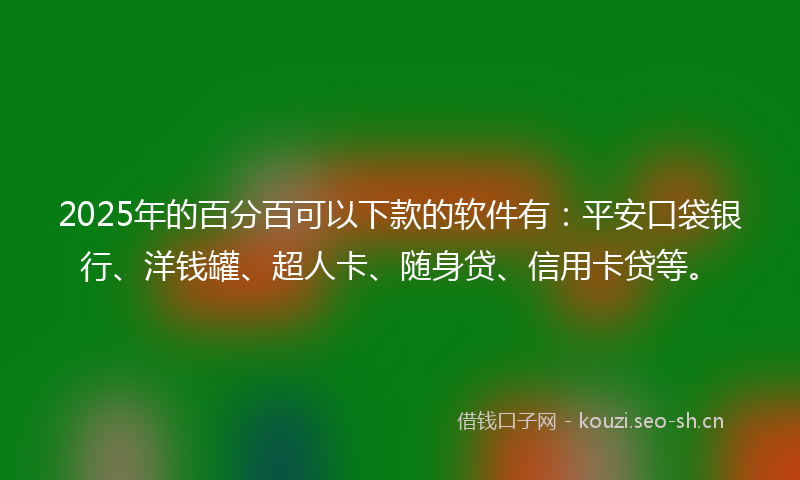 2025年的百分百可以下款的软件有：平安口袋银行、洋钱罐、超人卡、随身贷、信用卡贷等。